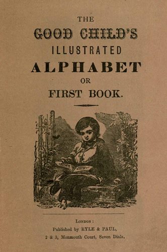 THE GOOD CHILD’S ILLUSTRATED ALPHABET OR FIRST BOOK. London: Published by RYLE & PAUL, 2 & 3, Monmouth Court, Seven Dials.