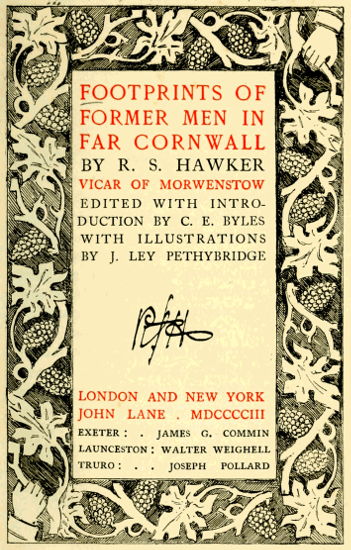 FOOTPRINTS OF
FORMER MEN IN
FAR CORNWALL

BY R. S. HAWKER

VICAR OF MORWENSTOW
EDITED WITH INTRODUCTION
BY C. E. BYLES
WITH ILLUSTRATIONS
BY J. LEY PETHYBRIDGE


LONDON AND NEW YORK
JOHN LANE . MDCCCCIII

EXETER: JAMES G. COMMIN
LAUNCESTON: WALTER WEIGHELL
TRURO: JOSEPH POLLARD