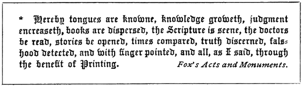 * * Hereby tongues are knowne, knowledge groweth, judgement
encreaseth, books are dispersed, the Scripture is seene, the doctors
be read, stories be opened, times compared, truth discerned,
falshood detected, and with finger pointed, and all, as I said,
through the benefit of Printing. Fox’s Acts and Monuments.