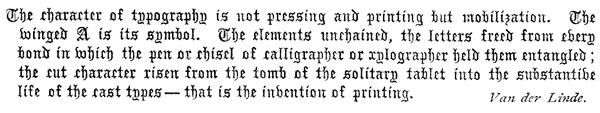 
 The character of typography is not pressing and printing but
 mobilization. The winged A is its symbol. The elements unchained,
 the letters freed from every bond in which the pen or chisel of
 calligrapher or xylographer held them entangled; the cut character
 risen from the tomb of the solitary tablet into the substantive life
 of the cast types—that is the invention of printing.  Van der Linde.
 