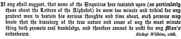 If any shall suggest, that some of the Enquiries here insisted
   upon (as particularly those about the Letters of the Alphabet)
   do seem too minute and trivial for any prudent man to bestow his
   serious thoughts and time about, such persons may know that the
   discovery of the true nature and cause of any the most minute thing
   doth promote real knowledge, and therefore cannot be unfit for any
   Man’s endeavours.

   Bishop Wilkins, 1668.