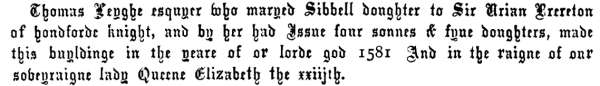 Thomas Leyghe esquyer who maryed Sibbell doughter to Sir Urian Brereton
of hondforde knight, and by her had Issue four sonnes & fyue doughters, made
this buyldinge in the yeare of or lorde god 1581 And in the raigne of our
soveyraigne lady Queene Elizabeth the xxiijth.