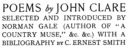 
POEMS by JOHN CLARE
SELECTED AND INTRODUCED BY
NORMAN GALE (AUTHOR OF “A
COUNTRY MUSE,” &c. &c.) WITH A
BIBLIOGRAPHY by C. ERNEST SMITH