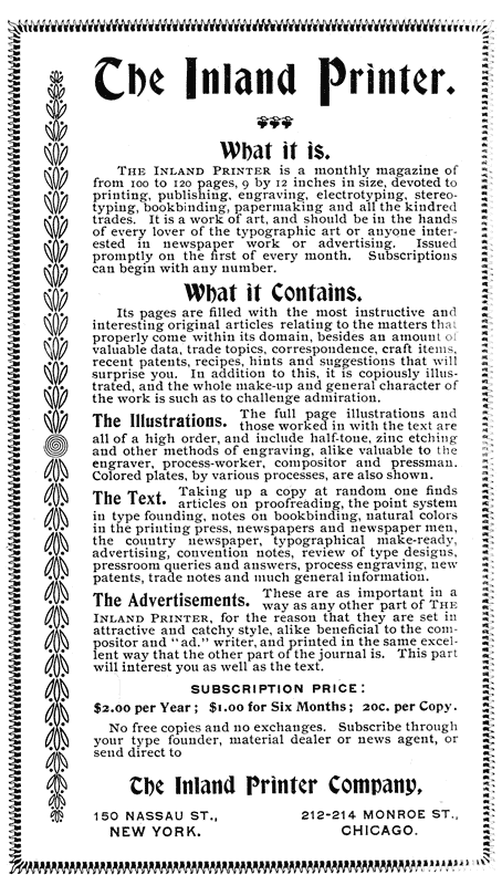 The Inland Printer.
What it is.
The Inland Printer is a monthly magazine of
from 100 to 120 pages, 9 by 12 inches in size, devoted to
printing, publishing, engraving, electrotyping, stereotyping,
bookbinding, papermaking and all the kindred
trades. It is a work of art, and should be in the hands
of every lover of the typographic art or anyone interested
in newspaper work or advertising. Issued
promptly on the first of every month. Subscriptions
can begin with any number.
What it Contains.
Its pages are filled with the most instructive and
interesting original articles relating to the matters that
properly come within its domain, besides an amount of
valuable data, trade topics, correspondence, craft items,
recent patents, recipes, hints and suggestions that will
surprise you. In addition to this, it is copiously illustrated,
and the whole make-up and general character of
the work is such as to challenge admiration.
The Illustrations. The full Page illustrations and
those worked in with the text are
all of a high order, and include half-tone, zinc etching
and other methods of engraving, alike valuable to the
engraver, process-worker, compositor and pressman.
Colored plates, by various processes, are also shown.
The Text. Taking up a copy at random one finds
articles on proofreading, the point system in type
founding, notes on bookbinding, natural colors in
the printing press, newspapers and newspaper men,
the country newspaper, typographical make-ready,
advertising, convention notes, review of type designs,
pressroom queries and answers, process engraving, new
patents, trade notes and much general information.
The Advertisements. These are as important in a way as
any other part of THE INLAND PRINTER, for the reason
that they are set in attractive and catchy style,
alike beneficial to the compositor and “ad.” writer,
and printed in the same excellent way that the other
part of the journal is. This part will interest you as
well as the text.
SUBSCRIPTION PRICE:
$2.00 per Year; $1.00 for Six Months; 20c. per Copy.
No free copies and no exchanges. Subscribe through
your type founder, material dealer or news agent, or
send direct to
The Inland Printer Company,
150 NASSAU ST., 212–214 MONROE ST.,
NEW YORK. CHICAGO.