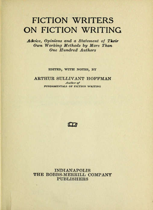 FICTION WRITERS
ON FICTION WRITING

Advice, Opinions and a Statement of Their
Own Working Methods by More Than
One Hundred Authors

EDITED, WITH NOTES, BY

ARTHUR SULLIVANT HOFFMAN
Author of
FUNDAMENTALS OF FICTION WRITING

[Illustration]

INDIANAPOLIS
THE BOBBS-MERRILL COMPANY
PUBLISHERS