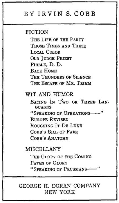 BY IRVIN S. COBB FICTION The Life of the Party, Those Times and These, Local Color, Old Judge Priest, Fibble, D. D., Back Home, The Thunders of Silence, The Escape of Mr. Trimm. WIT AND HUMOR Eating In Two or Three Languages, Speaking of Operations, Europe Revised, Roughing It De Luxe, Cobb's Bill of Fare, Cobb's Anatomy, MISCELLANY The Glory of the Coming, Paths of Glory, Speaking of Prussians. GEORGE H. DORAN COMPANY NEW YORK