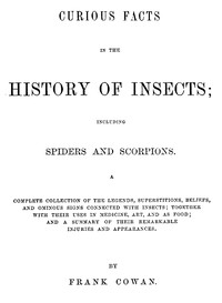 Curious Facts in the History of Insects; Including Spiders and Scorpions.
A Complete Collection of the Legends, Superstitions, Beliefs, and Ominous Signs Connected with Insects; Together with Their Uses in Medicine, Art, and as Food; and a Summary of Their Remarkable Injuries and Appearances.