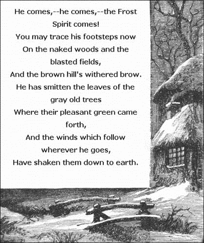   He comes,—he comes,—the Frost Spirit comes!     You may trace his footsteps now   On the naked woods and the blasted fields,     And the brown hill's withered brow.   He has smitten the leaves of the gray old trees     Where their pleasant green came forth,   And the winds which follow wherever he goes,   Have shaken them down to earth.