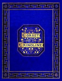 The Corset and the CrinolineA Book of Modes and Costumes from Remote Periods to the Present Time