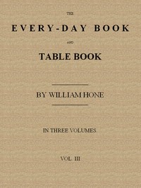 The Every-day Book and Table Book. v. 3 (of 3)
Everlasting Calerdar of Popular Amusements, Sports, Pastimes, Ceremonies, Manners, Customs and Events, Incident to Each of the Three Hundred and Sixty-five Days, in past and Present Times; Forming a Complete History of the Year, Month, and Seasons, and a Perpetual Key to the Almanac
