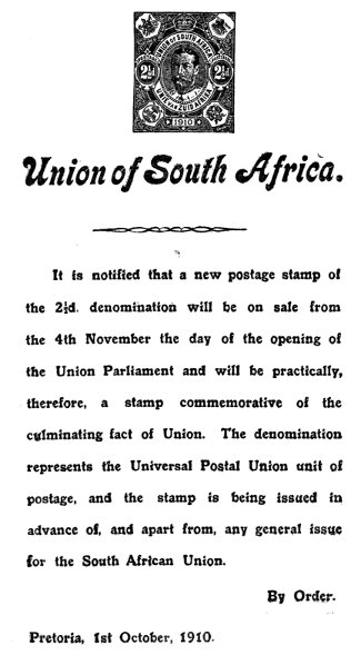 Union of South Africa.  It is notified that a new postage stamp of the 2½d. denomination will be on sale from the 4th November the day of the opening of the Union Parliament and will be practically, therefore, a stamp commemorative of the culminating fact of Union. The denomination represents the Universal Postal Union unit of postage, and the stamp is being issued in advance of, and apart from, any general issue for the South African Union.  By Order.  Pretoria, 1st October, 1910.