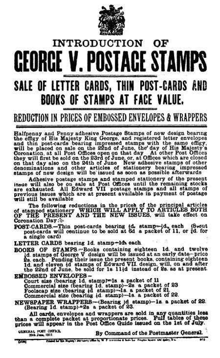 INTRODUCTION OF GEORGE V. POSTAGE STAMPS  SALE OF LETTER CARDS, THIN POST-CARDS AND BOOKS OF STAMPS AT FACE VALUE.  REDUCTION IN PRICES OF EMBOSSED ENVELOPES & WRAPPERS   Halfpenny and Penny adhesive Postage Stamps of new design bearing the effigy of His Majesty King George, and registered letter envelopes and thin post-cards bearing impressed stamps with the same effigy, will be placed on sale on the 22nd of June, the day of His Majesty's Coronation, at all Post Offices open on that day. At other Post Offices they will first be sold on the 23rd of June, or, at Offices which are closed on that day also on the 24th of June. New adhesive stamps of other denominations and other articles of stationery bearing impressed stamps of new design will be issued as soon as possible afterwards  Adhesive postage stamps and stamped stationery of the present issue will also be on sale at Post Offices until the remaining stocks are exhausted. All Edward VII postage stamps and all stamps of previous issues which are at present available in payment of postage will still be available  The following reductions in the prices of the principal articles of stamped stationery WHICH WILL APPLY TO ARTICLES BOTH OF THE PRESENT AND THE NEW ISSUES, will take effect on Coronation Day:    POST-CARDS.—Thin post-cards bearing ½d. stamp—½d. each (Stout post-cards will continue to be sold at 6d a packet of 11, or ¾d. for a single card)  LETTER CARDS bearing 1d. stamp—1d. each.  BOOKS OF STAMPS—Books containing eighteen 1d. and twelve ½d. stamps of George V design will be issued at an early date—price 2s. each. Pending their issue the present books, containing eighteen 1d. and eleven ½d stamps of Edward VII. design, will, on and after the 22nd of June, be sold for 1s. 11½d instead of 2s. as at present.  EMBOSSED ENVELOPES—   Court size (bearing 1d. stamp)—1s. a packet of 11 Commercial size (bearing 1d. stamp)—2s. a packet of 23 Foolscap size (bearing ½d stamp)—1s. a packet of 21. Commercial size (bearing ½d. stamp)—1s. a packet of 22.   NEWSPAPER WRAPPERS—(Bearing ½d stamp)—1s. a packet of 22. (Bearing 1d. stamp)—2s a packet of 23.  All cards, envelopes and wrappers are sold in any quantities less than a complete packet at proportionate prices. Full tables of these prices will appear in the Post Office Guide issued on the 1st of July.   GENERAL POST OFFICE. 20th June, 1911.        By Command of the Postmaster General.  (1120) Printed for His Majesty's Stationery Office by W P Griffith & Sons Ld. Prujean Square. Old Bailey, E C. 6/11