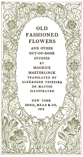 OLD FASHIONED FLOWERS AND OTHER OUT-OF-DOOR STUDIES BY MAURICE MAETERLINCK TRANSLATED BY ALEXANDER TEIXEIRA DE MATTOS ILLUSTRATED NEW YORK DODD, MEAD & CO. 1905