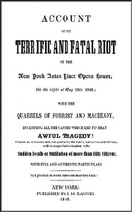 Account of the Terrific and Fatal Riot at the New-York Astor Place Opera House on the Night of May 10th, 1849
With the Quarrels of Forrest and Macready Including All the Causes which Led to that Awful Tragedy Wherein an Infuriated Mob was Quelled by the Public Authorities and Military, with its Mournful Termination in the Sudden Death or Mutilation of more than Fifty Citizens, with Full and Authentic Particulars