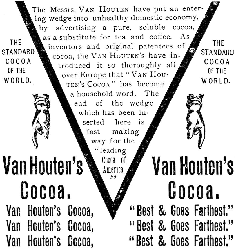 THE STANDARD COCOA OF THE WORLD. The Messrs. VAN HOUTEN have put an entering wedge into unhealthy domestic economy, by advertising a pure, soluble cocoa, as a substitute for tea and coffee. As inventors and original patentees of cocoa, the VAN HOUTENS have introduced it so thoroughly all over Europe that VAN HOUTEN’S COCOA has become a household word. The end of the wedge which has been inserted here is fast making way for the leading Cocoa of America. Van Houten’s Cocoa, Best & Goes Farthest.