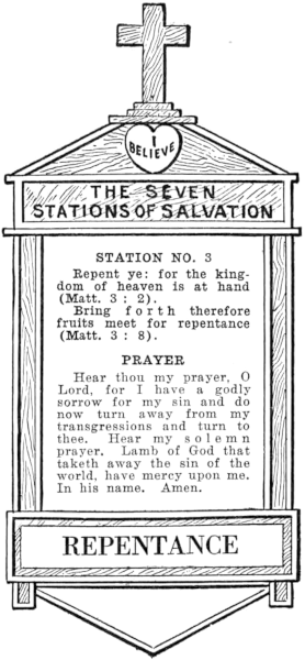 Diagram of Station No. 3. Repentance. Repent ye: for the kingdom of heaven is at hand (Matt. 3:2). Bring forth therefore fruits meet for repentance (Matt. 3:8). PRAYER Hear thou my prayer, O Lord, for I have a godly sorrow for my sin and do now turn away from my transgressions and turn to thee. Hear my solemn prayer, Lamb of God that taketh away the sin of the world, have mercy upon me. In his name. Amen.