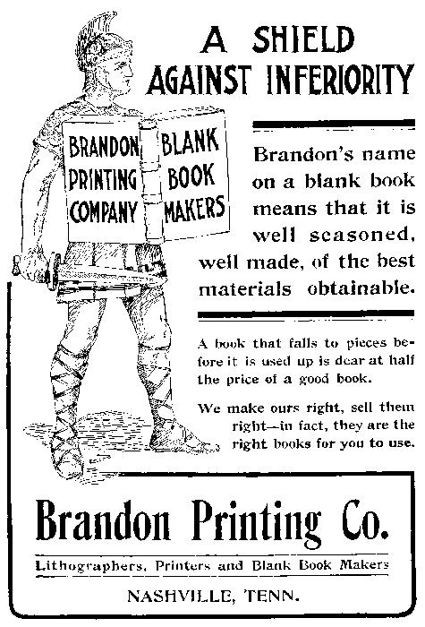    BRANDON PRINTING COMPANY BLANK BOOK MAKERS   A SHIELD AGAINST INFERIORITY   Brandon’s name on a blank book means that it is well seasoned, well made, of the best materials obtainable.   A book that falls to pieces before it is used up is dear at half the price of a good book.   We make ours right, sell them right—in fact, they are the right books for you to use.   Brandon Printing Co. Lithographers, Printers and Blank Book Makers NASHVILLE, TENN.