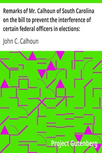 Remarks of Mr. Calhoun of South Carolina on the bill to prevent the interference of certain federal officers in elections: delivered in the Senate of the United States February 22, 1839