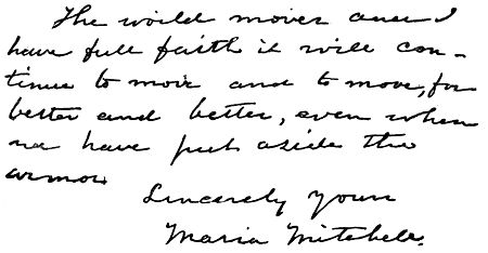 Autograph: "The world moves and I have full faith it will
continue to move and to move, for better and better, even when we have
put aside the armor. Sincerely yours, Maria Mitchell."