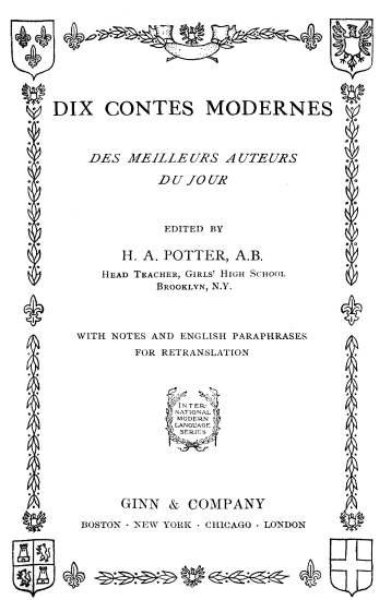 DIX CONTES MODERNES;
DES MEILLEURS AUTEURS;
DU JOUR;
EDITED BY;
H. A. POTTER, A.B.;
Head Teacher, Girls' High School;
Brooklyn, N.Y.;
WITH NOTES AND ENGLISH PARAPHRASES;
FOR RETRANSLATION;
International;
modern;
language;
series;
GINN & COMPANY;
BOSTON NEW YORK CHICAGO LONDON