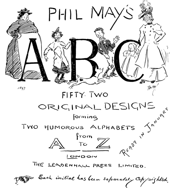 PHIL MAY'S

A B C

FIFTY-TWO
ORIGINAL DESIGNS
forming
TWO HUMOROUS ALPHABETS
from
A TO Z

LONDON
THE LEADENHALL PRESS LIMITED.

Each initial has been separately copyrighted.

READY IN JANUARY