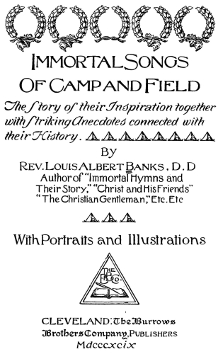 Immortal Songs
Of Camp and Field
The Story of their Inspiration together
with Striking Anecdotes connected with
their History.
By
Rev. Louis Albert Banks, D.D.
Author of Immortal Hymns and
Their Story," "Christ and His Friends"
"The Christian Gentleman," Etc. Etc.
With Portraits and Illustrations
CLEVELAND: The Burrows
Brothers Company, Publishers
Mdcccxcix Immortal Songs
Of Camp and Field
The Story of their Inspiration together
with Striking Anecdotes connected with
their History.
By
Rev. Louis Albert Banks, D.D.
Author of Immortal Hymns and
Their Story, "Christ and His Friends"
"The Christian Gentleman," Etc. Etc.
With Portraits and Illustrations
CLEVELAND: The Burrows
Brothers Company, Publishers
Mdcccxcix