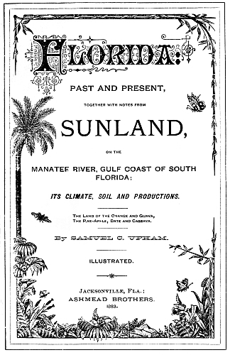 Florida
PAST AND PRESENT,

TOGETHER WITH NOTES FROM

SUNLAND,

ON THE

MANATEE RIVER, GULF COAST OF SOUTH
FLORIDA:
ITS CLIMATE, SOIL AND PRODUCTIONS.
The Land of the Orange and Guava,
The Pine-Apple, Date and Cassava.
By SAMUEL C. UPHAM.
ILLUSTRATED.
Jacksonville, Fla.:
ASHMEAD BROTHERS.
1883.