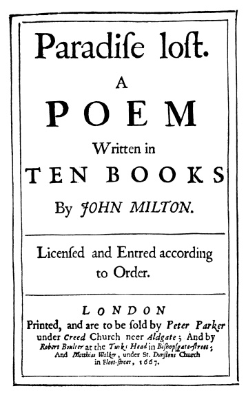 Paradise lost.

A
POEM

Written in
TEN BOOKS
By JOHN MILTON.

Licensed and Entred according
to Order.

LONDON
Printed, and are to be sold by Peter Parker
under Creed, Church neer Aldgate; And by
Robert Boulter at the Turks Head in Bishopsgate-Street;
And Matthias Walker, under St. Dunstons Church
in Fleet-Street, 1667.

