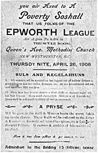 you air Axed to A Poverty Soshall

THAT US FOLKS OF THE EPWORTH LEAGUE

Air A-goin Tu hAve in THE SCULE ROOM,

Queen’s Ave. Methodist Church

NEW WESTMINSTER, B.C.

THURSDY NITE, APRIL 26, 1906

RULS AND REGELASHUNS

I. All wimmin wil be xpected tu bee togged out in kaliker dresses & good
Gingem apirins: rufles, flounces, etc. air not konsiddered stiLish and
oners aer lible too fyne.

II. Evry man hoo is cawt wearin a biled shiRt or stannup kalar wil bee
find 5 sense. Hum-maid chees-cloth Nektys & ol Kentuk-ky Jeens wyll be
reKkonD senSible aS wel as ornimentl.

A PRYSE

Wil be givn tu the maN & Wuman havin the wurst lukin rig in the rhume.
These RulS wil be enforced tu the Letar. A Kompetent Komitty wil introDuce
Strangirs & Luk after Bashful Fellars. Al extrees & artikles of Adornment
wil Be Find.

Kum & hav Sum pHun & git sumpn tu eat.

Admishun to the Bilding 15 (fiftene) sense.