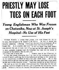 PRIESTLY MAY LOSE TOES ON EACH FOOT

Young Englishman Who Was Frozen on Chatanika, Now at St. Joseph’s
Hospital--No Use of His Feet

William Priestly, a young English man, was brought to St. Joseph’s
hospital yesterday suffering from frozen feet. It is possible that he may
recover the use of them, but it is more probable, judging from the
diagnosis of the doctors, that he will lose a few toes of both feet.

It was the cursed Chatanika that caused Priestly’s suffering, for it was
in the treacherous overflows of that stream that he got his feet wet while
on the way to the Chandlar strike.

He laid up at Cy’s for some time until he could be brought to the
hospital. Priestly’s feet are in fearful shape, and were frozen far up on
the instep. In fact it seems odd that his toes were not snapped off so
solid were they frozen it is said.

It will be many long days before he can use his feet again, no matter
whether the toes can be saved or not.

Priestly was in San Francisco at the time of the earthquake and fire,
afterward serving on the special police and relief corps. He it was who
last June told what great graft had been carried on in San Francisco and
said the Times was the first paper to publish the corruption, which few
believed at that time existed.