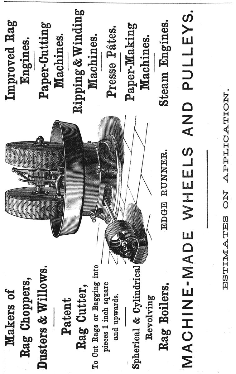 Makers of Rag Choppers, Dusters & Willows.
Patent Rag Cutter,
To Cut Rags or Bagging into pieces 1 inch square and upwards.
Spherical & Cylindrical Revolving Rag Boilers.
Improved Rag Engines.
Paper-Cutting Machines.
Ripping & Winding Machines.
Presse Pâtes.
Paper-Making Machines.
Steam Engines.
EDGE RUNNER.
MACHINE-MADE WHEELS AND PULLEYS.
ESTIMATES ON APPLICATION.