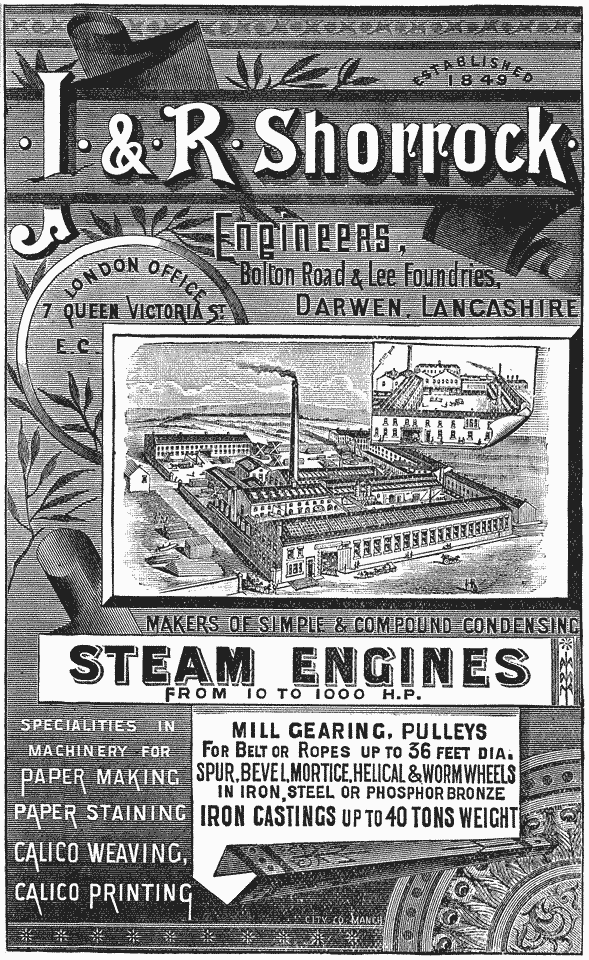 ESTABLISHED 1849
· J · & · R · Shorrock ·
Engineers, Bolton Road & Lee Foundries, DARWEN,
LANCASHIRE
London Office 7 Queen Victoria St. E. C.
MAKERS OF SIMPLE AND COMPOUND CONDENSING STEAM ENGINES FROM 10
TO 1000 H.P.
SPECIALTIES IN MACHINERY FOR PAPER MAKING PAPER STAINING CALICO
WEAVING, CALICO PRINTING
MILL GEARING, PULLEYS FOR BELT OR ROPES
UP TO 36 FEET DIA. SPUR, BEVEL, MORTICE, HELICAL &
WORM WHEELS IN IRON, STEEL OR PHOSPHOR BRONZE IRON
CASTINGS UP TO 40 TONS WEIGHT