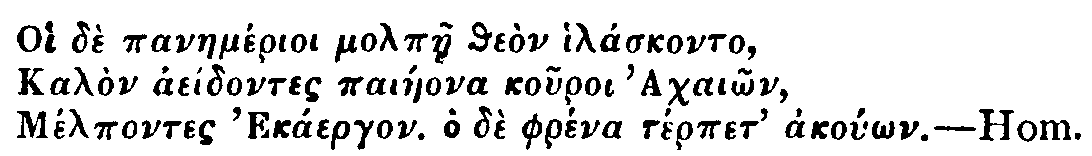 Greek: Oi d� panaem�rioi molp�e the�n hil�skonto,
Kal�n ae�dontes pai�eona kouroi Achai�n,
M�lpontes Ek�ergon. Ho d� phr�na t�rpet ako��n. Hom.