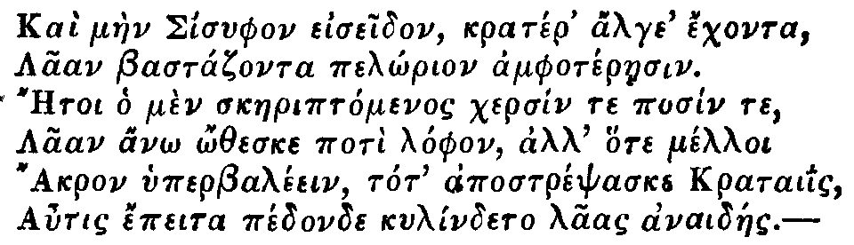 Greek: Ka� m�en Sisyphon eiseidon, krat�r' alge' �chonta,
  Laan Bast�zonta pel�rion amphot�raesin.
  Aetoi ho m�n skaeript�menos chers�n te pos�n te,
  Laan an� �theske pot� l�phon, all' hote m�lloi
  Akron hyperbal�ein, tot' apostr�psaske krataiis,
  Autis �peita p�donde kyl�ndeto laas anaid�es.