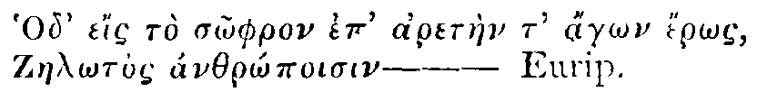 Greek: Hod' eís tò sôphron ep' aretàen t' ágôn érôs,
          Zaelôtos ánthrôpoisin&mdash;Eurip.