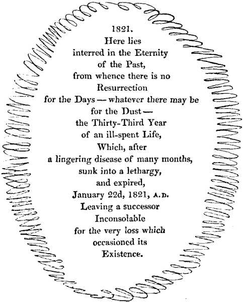 1821. | Here lies | interred in the Eternity | of the Past, | from whence there is no | Resurrection | for the Days--whatever there may be | for the Dust-- | the Thirty-Third Year | of an ill-spent Life, | Which, after | a lingering disease of many months, | sunk into a lethargy, | and expired, | January 22d, 1821, A.D. | Leaving a successor | Inconsolable | for the very loss which | occasioned its | Existence.