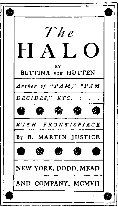 Title page:
The HALO
by Bettina von Hutten
Author of 'PAM,' 'PAM DECIDES,' ETC.
WITH FRONTISPIECE
By B. MARTIN JUSTICE
NEW YORK, DODD, MEAD AND COMPANY,
MCMVII
