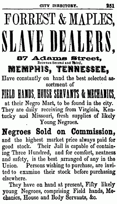 CITY DIRECTORY. 251
--------------------

FORREST & MAPLES,
SLAVE DEALERS,

87 Adams Street,
Between Second and Third,
MEMPHIS, TENNESSEE,

Have constantly on hand the best selected assortment
of

FIELD HANDS, HOUSE SERVANTS & MECHANICS,
at their Negro Mart, to be found in the city.
They are daily receiving from Virginia, Kentucky
and Missouri, fresh supplies of likely
Young Negroes.

Negroes Sold on Commission,
and the highest market price always paid for
good stock. Their Jail is capable of containing
Three Hundred, and for comfort, neatness
and safety, is the best arranged of any in the
Union. Persons wishing to purchase, are invited
to examine their stock before purchasing
elsewhere.

They have on hand at present, Fifty likely
young Negroes, comprising Field hands, Mechanics,
House and Body Servants, &c.

