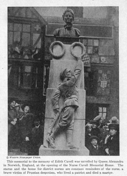 This memorial to the memory of Edith Cavell was unveiled by Queen Alexandra in Norwich, England, at the opening of the Nurse Cavell Memorial Home.  The statue and the home for district nurses are constant reminders of the nurse, a brave victim of Prussian despotism, who lived a patriot and died a martyr.