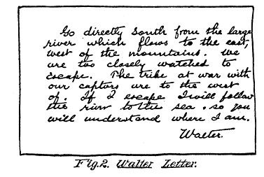 Fig. 2. Walter Letter.

Go directly south from the large
river which flows to the east,
west of the mountains. We
are too closely watched to
escape. The tribe at war with
our captors are to the west
of. If I escape I will follow
the river to the sea so you
will understand where I am.

Walter.