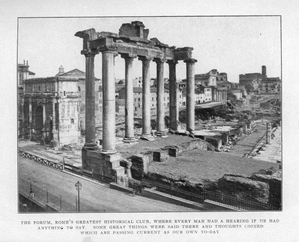THE FORUM, ROME'S GREATEST HISTORICAL CLUB, WHERE EVERY MAN HAD A HEARING IF HE HAD ANYTHING TO SAY.  SOME GREAT THINGS WERE SAID THERE AND THOUGHTS COINED WHICH ARE PASSING CURRENT AS OUR OWN TO-DAY