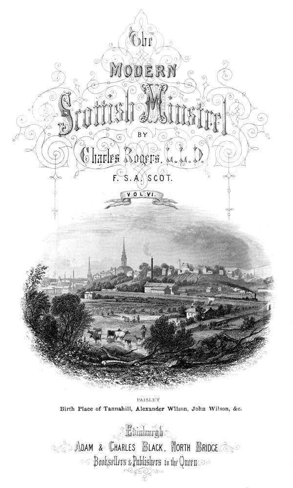 THE

MODERN SCOTTISH MINSTREL;

BY

CHARLES ROGERS, LL.D.
F.S.A. SCOT.

VOL. VI.

PAISLEY
Birth Place of Tannahill, Alexander Wilson, John Wilson, &c.

EDINBURGH:
ADAM & CHARLES BLACK, NORTH BRIDGE,
BOOKSELLERS AND PUBLISHERS TO THE QUEEN.