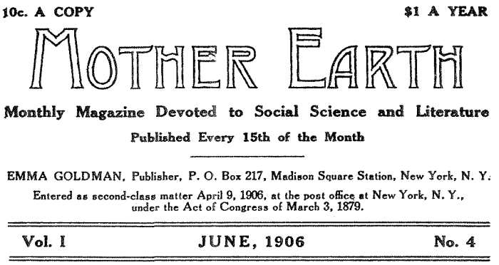 10c. A COPY $1.00 PER YEAR MOTHER EARTH Monthly Magazine Devoted to Social Science and Literature
Published Every 15th of the Month EMMA GOLDMAN, Publisher, P. O. Box 217, Madison Square Station, New York, N. Y.
Entered as second-class matter April 9, 1906, at the post office at New York, N. Y., under the Act of Congress of March 3, 1879. Vol. I JUNE, 1906 No. 4