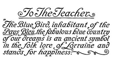 To The Teacher
"The Blue Bird, inhabitant of the
Pays Bleu, the fabulous blue country
of our dreams is an ancient symbol
in the folk lore of Lorraine and
stands for happiness."