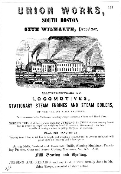 UNION WORKS, SOUTH BOSTON, SETH WILMARTH, Proprietor,
   MANUFACTURER OF LOCOMOTIVES, STATIONARY STEAM ENGINES AND STEAM
   BOILERS, OF THE VARIOUS SIZES REQUIRED, Parts connected with
   Railroads, including Frogs, Switches, Chairs and Hand
   Cars.MACHINISTS' TOOLS, of all descriptions, including TURNING
   LATHES, of sizes varying from 6 feet to 50 feet in length, and
   weighing from 500 pounds to 40 tons each; the latter capable of
   turning a wheel or pulley, thirty feet in diameter. PLANING
   MACHINES, Varying from 2 feet to 60 feet in length, and weighing
   from 200 lbs. to 70 tons each, and will plane up to 55 feet long
   and 7 feet square. Boring Mills, Vertical and Horizontal Drills,
   Slotting Machines, Punching Presses, Gear and Screw Cutting
   Machines, &c. &c. Also, Mill Gearing and Shafting.
   JOBBING AND REPAIRS, and any kind of work usually done in Machine
   Shops, executed at short notice.