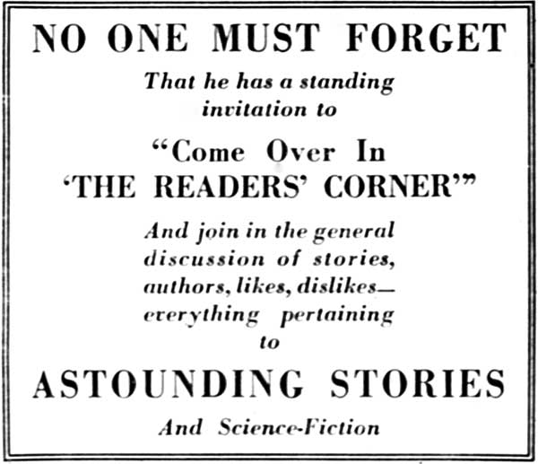 NO ONE MUST FORGET

That he has a standing
invitation to

"Come Over In
'THE READERS' CORNER'"

And join in the general
discussion of stories,
authors, likes, dislikes—everything
pertaining
to

ASTOUNDING STORIES

And Science-Fiction