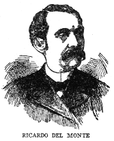 RICARDO DEL MONTE
Journalist, critic, poet and patriot, Ricardo del Monte was born at
Cimorrones in 1830, and was educated in the United States and Europe. In
Rome he was attached to the Spanish embassy. In Spain he was a
journalist with liberal and democratic tendencies. He returned to Cuba
in 1847 and edited several papers in Havana, including, after the Ten
Years War, El Triunfo and El Pais, the organ of the Autonomists. He
was a writer in prose and verse of singular power and grace, his works
ranking in style with the best of modern Spanish literature. He died in
1908.