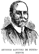 ANTONIO SANCHEZ DE BUSTAMENTE

One of the most eminent jurists and orators of Cuba, Dr. Antonio Sanchez
de Bustamente, was born on April 13, 1865, and was educated at the
University of Havana. He is a Senator, President of the Cuban Society of
International Law; President of the National Academy of Arts and
Letters; Dean of the Havana College of Lawyers, and Professor of
International, Public and Private Law in the University of Havana.
