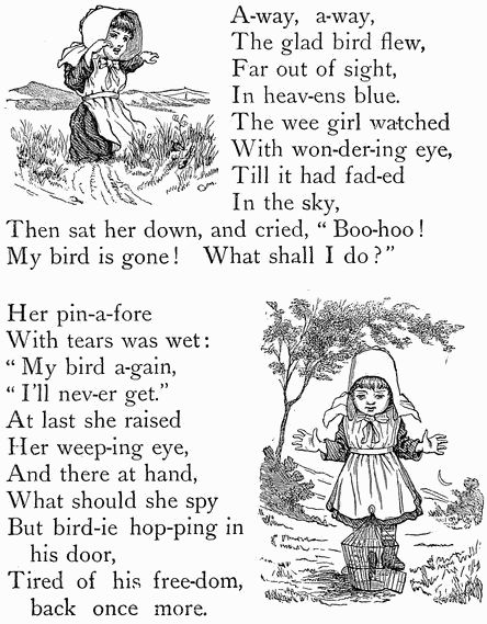A-way, a-way,
The glad bird flew,
Far out of sight,
In heav-ens blue.
The wee girl watched
With won-der-ing eye,
Till it had fad-ed
In the sky,
Then sat her down, and cried, "Boo-hoo!
My bird is gone! What shall I do?"

Her pin-a-fore
With tears was wet:
"My bird a-gain,
"I'll nev-er get."
At last she raised
Her weep-ing eye,
And there at hand,
What should she spy
But bird-ie hop-ping in
  his door,
Tired of his freedom,
  back once more.