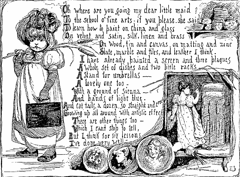 Oh where are you going my dear little maid?
To the school o' fine arts—if you please, she said
To learn how to paint on china and glass
On velvet and satin, silk, linen and brass
On wood, tin and canvas, on matting and zinc
Slate, marble and tiles, and leather I think.
I have already painted a screen and three plaques
A whole set of dishes and two little racks
A stand for umbrellas—
A lovely one too—
With a ground of sienna—
And bands of light blue.
And cat tails, a dozen, so straight and erect
Growing up all around with artistic effect
There are other things too—
Which I can't stop to tell,
But I think for six lessons
I've done very well.